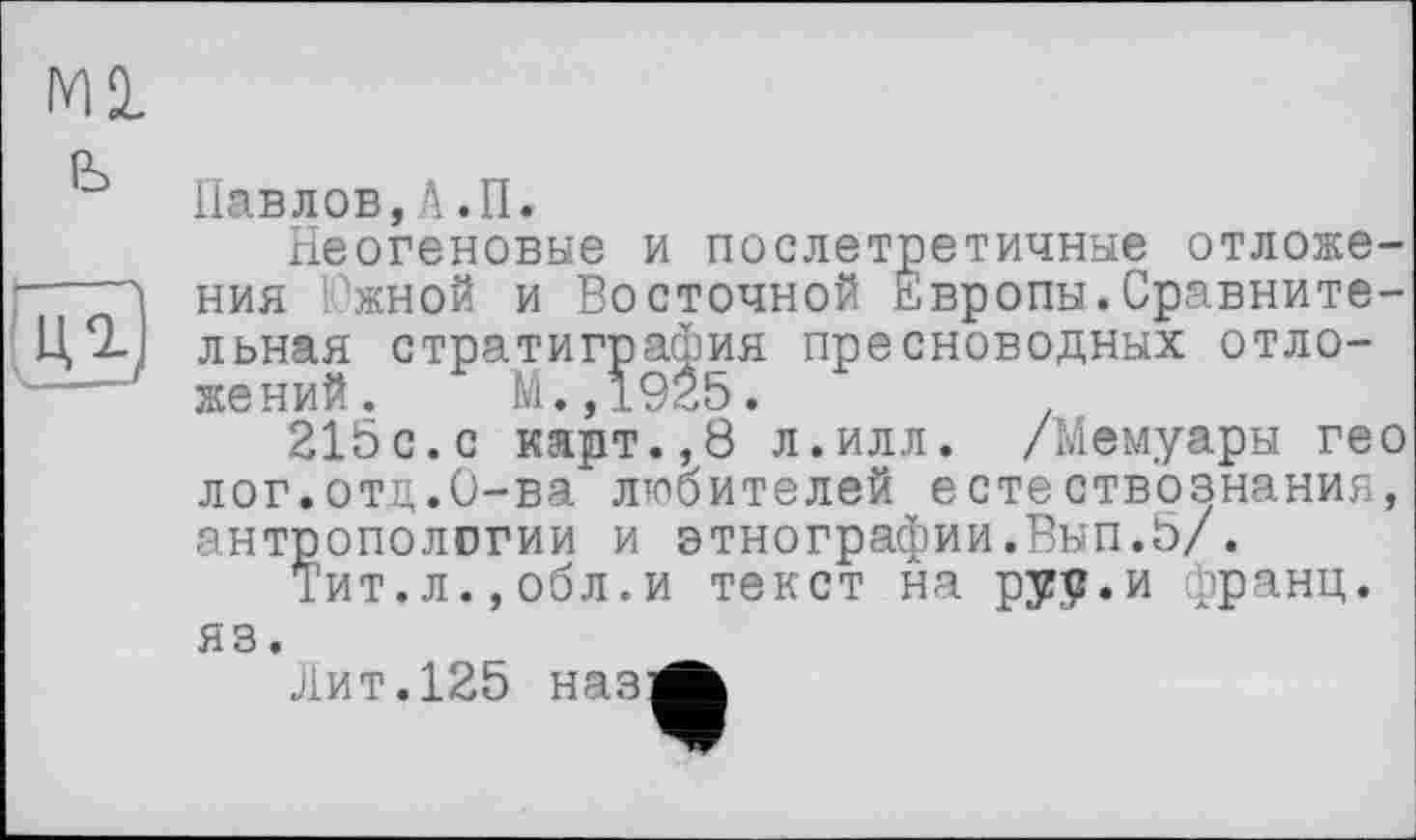 ﻿Ml ь
КЗ
Павлов,А.П.
Неогеновые и послетретичные отложения Южной и Восточной Европы.Сравнительная стратиграфия пресноводных отложений. М.,1925.
215с.с карт.,8 л.илл. /Мемуары гео лог.отд.О-ва любителей естествознания, антропологии и этнографии.Вып.5/.
Тит.л.,обл.и текст на руу.и франц, яз.	_
Лит.125 наз-Ä